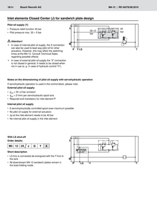 �
��
� �
�
�
30 +5
bar
45
bar
�
��
� �
�
�
18/64	 Bosch Rexroth AG	 M4-12 | RE 64276/08.2010
Pilot oil supply (Y)
Pressure relief function 45 bar
•
•
Pilot pressure max. 30 + 5 bar
•
•
With LS shut-off
Order details:
M4 12 2X J Q Y A
Short description
LS line is connected de-energized with the Y line to
•
•
the tank
All downstream M4-12 sandwich plates remain in
•
•
the load-holding mode
Inlet elements Closed Center (J) for sandwich plate design
Attention!
In case of internal pilot oil supply, the X connection
f
f
can also be used to lead way pilot oil for other
actuators. However, this may affect the switching
times at the M4-12. Consult Technical Sales
regarding possible effects.
In case of external pilot oil supply the “X” connection
f
f
is not closed in general. It needs to be closed when
not in use (e. g. in case of hydraulic control “H”).
Notes on the dimensioning of pilot oil supply with servohydraulic operation
If servohydraulic operation is used in the control block, please note:
External pilot oil supply:
p
•
• ctrl = 33 +2 bar constant
q
•
• ctrl = 2 l/min per servohydraulic spool axis
Required and mandatory for inlet element P
•
•
Internal pilot oil supply
6 servohydraulically controlled spool axes maximum possible
•
•
No pilot oil supply for external actuators
•
•
•
• p at the inlet element needs to be 40 bar
No internal pilot oil supply in the inlet element
•
•
 