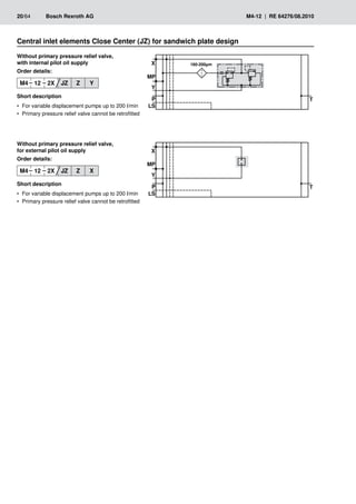�
��
�
�
� ���������
��
�
��
�
�
�
��
20/64	 Bosch Rexroth AG	 M4-12 | RE 64276/08.2010
Without primary pressure relief valve,
with internal pilot oil supply
Order details:
M4 12 2X JZ Z Y
Short description
For variable displacement pumps up to 200 l/min
•
•
Primary pressure relief valve cannot be retrofitted
•
•
Without primary pressure relief valve,
for external pilot oil supply
Order details:
M4 12 2X JZ Z X
Short description
For variable displacement pumps up to 200 l/min
•
•
Primary pressure relief valve cannot be retrofitted
•
•
Central inlet elements Close Center (JZ) for sandwich plate design
 