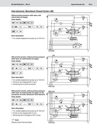 � �
� �
���
�
�
�
�
���
���
��
��
�
� �
� �
�
� ��
�
�
�
�
���
���
��
��
�
��
� �
� �
�
� ��
�
�
�
�
���
���
��
��
��
� �
� �
RE 64276/08.2010 | M4-12	 Bosch Rexroth AG	 23/64
Without primary pressure relief valve, with
internal pilot oil supply
Order details:
M4 12 2X JM Z Y
S QM… J …–… W2 1 – H… H…
LM V 01
Short description
For variable displacement pumps up to 150 l/min
•
•
With priority function, without primary pressure
relief valve, for external pilot oil supply
Order details:
M4 12 2X JM Z X
V …M… J …–… W2 1 – H… H…
LM V 01
Short description
For variable displacement pumps up to 150 l/min
•
•
Priority for the integrated M4-12 axis
•
•
Remaining flow to external actuator
•
•
Inlet elements: Monoblock Closed Center (JM)
With priority function, without primary pressure
relief valve, for external pilot oil supply, for the
connection of further directional valve elements
Order details:
M4 12 2X JM Z X
V …M… J …–… W2 1 – H… H…
Short description
For variable displacement pumps up to 150 l/min
•
•
Priority for the integrated M4-12 axis
•
•
Remaining flow for flanged-on M4-12 axes
•
•
Note!
Please consult Technical Sales.
 