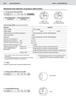 30/64	 Bosch Rexroth AG	 M4-12 | RE 64276/08.2010
Directional valve elements: LS pressure relief function
2/2 way spool valve type KKDE
3.	
S … K … J …–… H – H… H… KKDER8PA
De-energized open De-energized closed
KKDER8PA KKDER8NA
KKDE…NA:
De-energized closed
KKDE…PA:
De-energized open
Technical data KKDE (see also RD 18136-08)
electrical standard
Type of voltage Direct voltage
Supply voltage V 12 DC 24 DC
Voltage tolerance and ambient temperature See characteristic curve RE 18136-08 page 5
Power consumption Ω 22
Duty cycle % See characteristic curve RE 18136-08 page 5
Maximum coil temperature 2) °C 150
Switching time according to
ISO 6403 (solenoid horizontal)
– ON ms ≤ 80
– OFF ms ≤ 150
Maximum switching frequency cy/h 15,000
Protection type acc. to VDE
0470-1 (DIN EN 60529),
DIN 40050-9
– Version “K4” IP 65 with plug-in connector mounted and locked
– Version “C4” IP 66 with plug-in connector mounted and locked
IP 69K with Rexroth plug-in connector (material no. R901022127)
– Version “K40” IP 69K with plug-in connector mounted and locked
At the electrical connection “K4”, the protective earth
conductor (PE ) must be connected correctly.
1)	 If use  2000 m via NN, we recommend consulting the
manufacturer.
2)	 Due to the surface temperatures of the solenoid coils, the European
standards EN 563 and EN 982 must be adhered to!
Note!
Consumer pressure does not become depressurized!
Plug
Cover plate
Porting pattern KBPS and cover plate
4.	
S … K … J …–… H – H… H… A
Housing KBPS and plug
5.	
S … K … J …–… H – H… H… Q
 