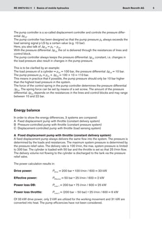 5
RE 09970/03.11 I Basics of mobile hydraulics Bosch Rexroth AG
The pump controller is a so-called displacement controller and controls the pressure differ-
ential ΔpLS.
The pump controller has been designed so that the pump pressure pP always exceeds the
load sensing signal p LS by a certain value (e.g. 10 bar).
Here, you also talk of ΔpLS = pP – pLS.
With the pressure differential ΔpLS, the oil is delivered through the resistances of lines and
control block.
The pump controller always keeps the pressure differential ΔpLS constant, i.e. changes in
the load pressure also result in changes in the pump pressure.
This is to be clarified by an example:
The load pressure of a cylinder = pLS = 100 bar, the pressure differential ΔpLS = 10 bar.
The pump pressure pP = pLS + ΔpLS = 100 + 10 = 110 bar.
This means in practice that if possible, the pump pressure should only be 10 bar higher
than the highest load pressure in the system.
The force of the control spring in the pump controller determines the pressure differential
ΔpLS. The spring force can be set by means of a set screw. The amount of the pressure
differential ΔpLS depends on the resistances in the lines and control blocks and may range
between 10 and 22 bar.
Energy balance
In order to show the energy differences, 3 systems are compared:
Fixed displacement pump with throttle (constant delivery system)
A	
Pressure-controlled pump with throttle (constant pressure system)
B	
Displacement-controlled pump with throttle (load sensing system)
C	
A	 Fixed displacement pump with throttle (constant delivery system)
A fixed displacement pump always delivers the same flow into the system. The pressure is
determined by the loads and resistances. The maximum system pressure is determined by
the pressure relief valve. The delivery rate is 100 l/min, the max. system pressure is limited
to 200 bar. The cylinder is loaded with 50 bar and the throttle is set so that 25 l/min flow.
The delivery volume not flowing to the cylinder is discharged to the tank via the pressure
relief valve.
The power calculation results in:
Drive power:	 PDrive = 200 bar • 100 l/min / 600 = 33 kW
Effective power:	 PEffective = 50 bar • 25 l/min / 600 = 2 kW
Power loss DB:	 PLoss 1 = 200 bar • 75 l/min / 600 = 25 kW
Power loss throttle:	 PLoss 2 = (200 bar – 50 bar) • 25 l/min / 600 = 6 kW
Of 33 kW drive power, only 2 kW are utilized for the working movement and 31 kW are
converted into heat. The pump efficiencies have not been considered.
 