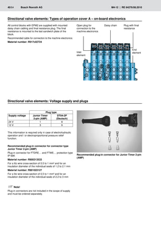 40/64	 Bosch Rexroth AG	 M4-12 | RE 64276/08.2010
All control blocks with EPM2 are supplied with mounted
daisy chain cabling and final resistance plug. The final
resistance is mounted to the last sandwich plate of the
block.
Recommended cable for connection to the machine electronics:
Material number: R917c02724
Directional valve elements: Types of operation cover A – on-board electronics
�
�
�
�
�
�
� � � �
Open plug for
connection to the
machine electronics
Daisy chain Plug with final
resistance
End
element
Inlet
­
element
Directional valve elements: Voltage supply and plugs
Plug type
Supply voltage Junior Timer
2-pin (AMP)
DT04-2P
(Deutsch)
24 V 1 8
12 V 3 9
This information is required only in case of electrohydraulic
operation and / or electroproportional pressure relief
function.
Recommended plug-in connector for connector type
Junior Timer 2-pin (AMP)
Plug-in connector for FTDRE… and FTWE… protection type
IP 69K
Material number: R900313533
For a litz wire cross-section of 0.5 to 1 mm² and for an
insulation diameter of the individual seals of 1.2 to 2.1 mm
Material number: R901022127
For a litz wire cross-section of 0.5 to 1 mm² and for an
insulation diameter of the individual seals of 2.2 to 3 mm
Note!
Plug-in connectors are not included in the scope of supply
and must be ordered separately.
Recommended plug-in connector for Junior Timer 2-pin
(AMP)
 