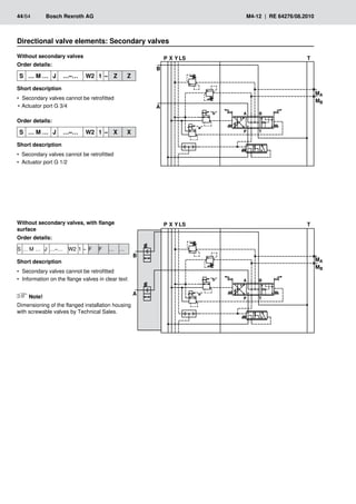 �
��
��
���
�
�
�
�
� �
� �
���
���
�
��
��
���
�
�
�
�
� �
� �
���
���
44/64	 Bosch Rexroth AG	 M4-12 | RE 64276/08.2010
Without secondary valves
Order details:
S … M … J …–… W2 1 – Z Z
Short description
Secondary valves cannot be retrofitted
•
•
Actuator port G 3/4
•
•
Order details:
S … M … J …–… W2 1 – X X
Short description
Secondary valves cannot be retrofitted
•
•
Actuator port G 1/2
•
•
Directional valve elements: Secondary valves
Without secondary valves, with flange
surface
Order details:
S … M … J …–… W2 1 – F F … …
Short description
Secondary valves cannot be retrofitted
•
•
Information on the flange valves in clear text
•
•
Note!
Dimensioning of the flanged installation housing
with screwable valves by Technical Sales.
 