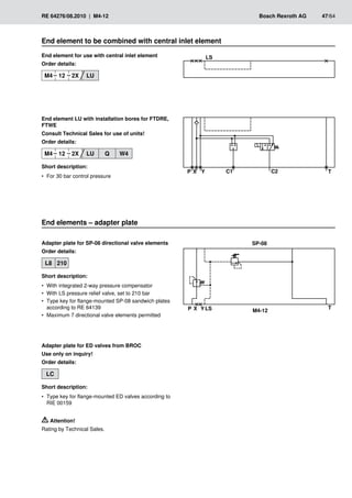 ��
�
� �
� �� ��
�
� �
� �� M4-12
SP-08
RE 64276/08.2010 | M4-12	 Bosch Rexroth AG	 47/64
End element to be combined with central inlet element
End element LU with installation bores for FTDRE,
FTWE
Consult Technical Sales for use of units!
Order details:
M4 12 2X LU Q W4
Short description:
For 30 bar control pressure
•
•
End element for use with central inlet element
Order details:
M4 12 2X LU
End elements – adapter plate
Adapter plate for SP-08 directional valve elements
Order details:
L8 210
Short description:
With integrated 2-way pressure compensator
•
•
With LS pressure relief valve, set to 210 bar
•
•
Type key for flange-mounted SP-08 sandwich plates
•
•
according to RE 64139
Maximum 7 directional valve elements permitted
•
•
Adapter plate for ED valves from BROC
Use only on inquiry!
Order details:
LC
Short description:
Type key for flange-mounted ED valves according to
•
•
RIE 00159
Attention!
Rating by Technical Sales.
 
