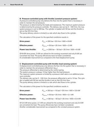 6 Basics of mobile hydraulics I RE 09970/03.11
Bosch Rexroth AG
B	 Pressure-controlled pump with throttle (constant pressure system)
A pressure-controlled pump only delivers the flow into the system that is necessary in
order to maintain the set pressure.
The pressure is determined by the loads and resistances. The maximum system pressure
is determined by the pressure controller. The delivery rate can be 0 - 100 l/min, the max.
system pressure is set to 200 bar. The cylinder is loaded with 50 bar and the throttle is
set so that 25 l/min flow.
The pump delivery volume is limited to a rate which also flows to the cylinder.
The calculation of the power for the specified conditions results in:
Drive power:	 PDrive = 200 bar • 25 l/min / 600 = 8 kW
Effective power:	 PEffective = 50 bar • 25 l/min / 600 = 2 kW
Power loss throttle:	 PLoss 2 = (200 bar – 50 bar) • 25 l/min / 600 = 6 kW
Of 8 kW drive power, 2 kW are utilized for the working movement and only 6 kW are
converted into heat. The pump efficiencies have not been considered.
A considerable improvement as compared to the fixed displacement pump.
C	 Displacement-controlled pump with throttle (load sensing system)
A displacement-controlled pump only delivers the flow into the system that is necessary in
order to maintain the set pressure differential (ΔpLS).
The pressure differential is determined by the control spring.
The system pressure is always 10 bar higher than the load pressure.
The maximum system pressure is limited by a pressure relief valve or an additional pres-
sure controller.
The delivery rate can be 0 - 100 l/min, the pressure differential is set to 10 bar. The cylin-
der is loaded with 50 bar and the throttle is set so that 25 l/min flow.
The pump delivery volume is limited to a rate which also flows to the cylinder.
The calculation of the power for the specified conditions results in:
Drive power:	 PDrive = (50 bar + 10 bar) • 25 l/min / 600 = 2.5 kW
Effective power:	 PEffective = 50 bar • 25 l/min / 600 = 2.1 kW
Power loss throttle:	 PLoss 2 = (60 bar – 50 bar) • 25 l/min / 600 = 0.4 kW
Of 2.5 kW drive power, 2.1 kW are utilized for the working movement and only 0.4 kW
are converted into heat. The pump efficiencies have not been considered.
Another considerable improvement as compared to the constant pressure system.
 