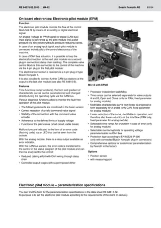RE 64276/08.2010 | M4-12	 Bosch Rexroth AG	 61/64
On-board electronics: Electronic pilot module (EPM)
M4-12 with EPM2
Function
The electronic pilot module controls the flow at the control
block M4-12 by means of an analog or digital electrical
signal.
An analog (voltage or PWM signal) or digital (CAN bus)
input signal is converted by the pilot module into a pilot
pressure via two electrohydraulic pressure reducing valves.
In case of an analog input signal, each pilot module is
connected individually to the control electronics of the
machine.
In case of CAN bus actuation, it is possible to loop the
electrical connection to the next pilot module via a second
plug-in connection (daisy chain cabling). The complete valve
control block is then connected to the control of the machine
via the 4-pin plug of the first pilot module.
The electrical connection is realized via a 4-pin plug of type
Bosch Kompakt 1.
It is also possible to connect further CAN bus stations at the
output to the last pilot module (see also RE 64815‑B).
Features
Time functions (ramp functions), the form and gradient of
characteristic curves can be parameterized and changed
directly during the operating cycle via the CAN bus.
Various diagnosis functions allow to monitor the fault-free
operation of the pilot module.
The following elements are monitored in the basic version:
•
•
Correct reception of a valid command value signal
•
•
Stability of the connection with the command value
•
•
encoder
Adherence to the defined limits of supply voltage
•
•
Function of the pilot valves (short circuit, cable break)
•
•
Malfunctions are indicated in the form of an error code
(flashing code) via an LED that can be seen from the
outside.
With the analog module, there is a relay output available as
error indicator.
With the CAN bus variant, the error code is transferred to
the control in the status telegram of the pilot module and can
then be analyzed by the control:
Reduced cabling effort with CAN wiring through daisy
•
•
chain
Controlled output stages with superimposed dither
•
•
Processor-independent watchdog
•
•
Time ramps can be selected separately for valve outputs
•
•
A and B, Open and Close (only for CAN, fixed parameter
for analog module)
Modifiable characteristic curve from linear to progressive
•
•
form separately for A and B (only CAN, fixed parameter
for analog module)
Linear reduction of the curve, modifiable in operation, and
•
•
therefore also linear reduction of the total flow (CAN only,
fixed parameter for analog module)
Selectable time ramps for shutdown in case of error (only
•
•
for analog module)
Selectable monitoring limits for operating voltage
•
•
parameterizable via CAN bus
Protection type according to EN 60529 IP 69K
•
•
(only with connected Bosch Kompakt plug-in connectors)
Comprehensive options for customized parameterization
•
•
by Rexroth in the factory
Options
Position sensor
•
•
with measuring port
•
•
Electronic pilot module – parameterization specifications
You can find the form for the parameterization specifications in the data sheet RE 64815-02.
Its purpose is to set the electronic pilot module according to the requirements of the client on delivery.
 
