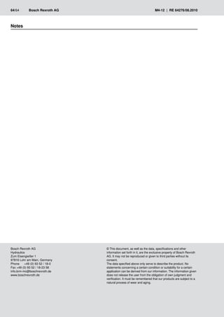 Notes
64/64	 Bosch Rexroth AG	 M4-12 | RE 64276/08.2010
Bosch Rexroth AG
Hydraulics
Zum Eisengießer 1
97816 Lohr am Main, Germany
Phone	 +49 (0) 93 52 / 18-0
Fax	+49 (0) 93 52 / 18-23 58
info.brm-mc@boschrexroth.de
www.boschrexroth.de
© This document, as well as the data, specifications and other
information set forth in it, are the exclusive property of Bosch Rexroth
AG. It may not be reproduced or given to third parties without its
consent.
The data specified above only serve to describe the product. No
statements concerning a certain condition or suitability for a certain
application can be derived from our information. The information given
does not release the user from the obligation of own judgment and
verification. It must be remembered that our products are subject to a
natural process of wear and aging.
 