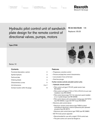 Type 2TH6
Series 1X
Hydraulic pilot control unit of sandwich
plate design for the remote control of
directional valves, pumps, motors
RE 64 552/05.06 1/8
Replaces: 05.03
Contents
Functional description, section 2
Symbol hydraulic 3
Technical data 3
Ordering details 4
Characteristics curves 5
Unit dimensions 6 to 7
Contact location within the plugs 8
Features
– Progressive, sensitive control
– Precise and play-free control characteristics
– Low actuation force at the lever
– Rust-free plunger
Further remote controls and pilot control units:
– Hydraulic remote control
• Pilot control unit type 2 TH 6 R, pedal version (see
RE 64551)
• Pilot control unit types 4 TH 6, 4 TH 5, 4TH 6 N, for arm rest
installation (see RE 64555)
• Pilot control device type TH 7, for instrument panel installati-
on or in pedal design (see RE 64558)
• Pilot control device with end position locking type 4/5 THF 6
(see RE 64553) or type 4/6 THF 5 (see RE 64557)
– Electronic pilot control device
• Electronic remote control device type THE6 for direct
controlling of electrical or electro-hydraulical pilot operated
actuators (see RE 29771)
• Electronic pilot control device type THE5 (see RE 29881)
– B2 TH 6 (see picture opposite)
• Recommended for use with a single 2 TH 6 control axis
• This pilot control unit cannot be flanged on
 