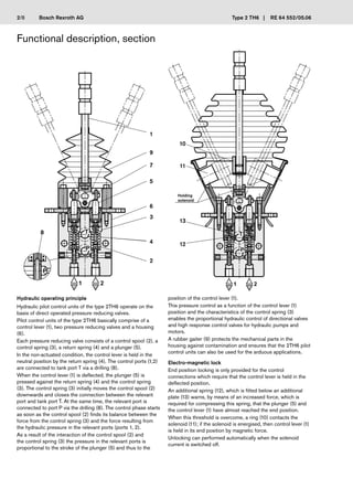 Bosch Rexroth AG
� �
�
�
�
1
9
7
5
6
3
4
2
8
13
12
11
10
Type 2 TH6 | RE 64 552/05.06
Functional description, section
Hydraulic operating principle
Hydraulic pilot control units of the type 2TH6 operate on the
basis of direct operated pressure reducing valves.
Pilot control units of the type 2TH6 basically comprise of a
control lever (1), two pressure reducing valves and a housing
(6).
Each pressure reducing valve consists of a control spool (2), a
control spring (3), a return spring (4) and a plunger (5).
In the non-actuated condition, the control lever is held in the
neutral position by the return spring (4). The control ports (1,2)
are connected to tank port T via a drilling (8).
When the control lever (1) is deflected, the plunger (5) is
pressed against the return spring (4) and the control spring
(3). The control spring (3) initially moves the control spool (2)
downwards and closes the connection between the relevant
port and tank port T. At the same time, the relevant port is
connected to port P via the drilling (8). The control phase starts
as soon as the control spool (2) finds its balance between the
force from the control spring (3) and the force resulting from
the hydraulic pressure in the relevant ports (ports 1, 2).
As a result of the interaction of the control spool (2) and
the control spring (3) the pressure in the relevant ports is
proportional to the stroke of the plunger (5) and thus to the
position of the control lever (1).
This pressure control as a function of the control lever (1)
position and the characteristics of the control spring (3)
enables the proportional hydraulic control of directional valves
and high response control valves for hydraulic pumps and
motors.
A rubber gaiter (9) protects the mechanical parts in the
housing against contamination and ensures that the 2TH6 pilot
control units can also be used for the arduous applications.
Electro-magnetic lock
End position locking is only provided for the control
connections which require that the control lever is held in the
deflected position.
An additional spring (12), which is fitted below an additional
plate (13) warns, by means of an increased force, which is
required for compressing this spring, that the plunger (5) and
the control lever (1) have almost reached the end position.
When this threshold is overcome, a ring (10) contacts the
solenoid (11); if the solenoid is energised, then control lever (1)
is held in its end position by magnetic force.
Unlocking can performed automatically when the solenoid
current is switched off.
Holding
solenoid
2/8
 