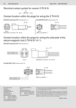 Bosch Rexroth AG
Hydraulics
Produktsegment
Axialkolbenmaschinen
Werk Elchingen
Glockeraustraße 2
89275 Elchingen, Germany
Tel. +49 (0) 73 08 82-0
Fax. +49 (0) 73 08 72 74
info.brm-ak@boschrexroth.de
www.boschrexroth.com/brm
Bosch Rexroth DSI S.A.S.
BP 101
91, bd Irène Joliot-Curie
69634 Vénissieux Cedex, France
Tel. +33 (0) 4 78 78 52 52
Fax. +33 (0) 4 78 78 52 26
www.boschrexroth.fr
© This document, as well as the data, specifications and other information set forth
in it, are the exclusive property of Bosch Rexroth AG. It may not be reproduced or
given to third parties without its consent.
The data specified above only serve to describe the product. No statements
concerning a certain condition or suitability for a certain application can be derived
from our information. The information given does not release the user from the
obligation of own judgment and verification. It must be remembered that our
products are subject to a natural process of wear and ageing.
Subject to revision.
Bosch Rexroth AG Type 2 TH6 | RE 64 552/05.06
Contact location within the plugs for wiring the solenoids of the
electro-magnetic lock 2 TH 6 G / H / J
DEUTSCH sealed plug IP 67 (ordering code = 5)
Plug AMP MAT-N-LOK (ordering code = 6)
DEUTSCH sealed plug IP 67 (ordering code = 7) Plug AMP MAT-N-LOK (ordering code = 8)
Contact location within the plugs for wiring the 2 TH 6 N
grey yellow
View F
DEUTSCH cover DT 04 - 2P - CE 04
View F
AMP cover 350778 - 1
DEUTSCH cover DT 04 - 6P - CE 04
lock connection no.1
lock connection no.2
View F
Electrical contact symbol for version 2 TH 6 N
AMP cover 350781 - 1
lock connection no.1
lock connection no.2
View F
8/8
 