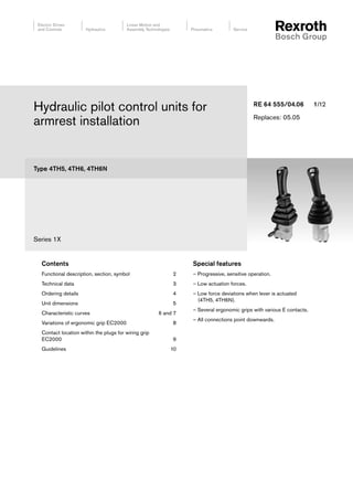 Type 4TH5, 4TH6, 4TH6N
Series 1X
Hydraulic pilot control units for
armrest installation
RE 64 555/04.06 1/12
Replaces: 05.05
Contents
Functional description, section, symbol 2
Technical data 3
Ordering details 4
Unit dimensions 5
Characteristic curves 6 and 7
Variations of ergonomic grip EC2000 8
Contact location within the plugs for wiring grip
EC2000 9
Guidelines 10
Special features
– Progressive, sensitive operation.
– Low actuation forces.
– Low force deviations when lever is actuated
(4TH5, 4TH6N).
– Several ergonomic grips with various E contacts.
– All connections point downwards.
 