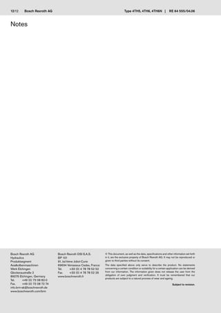 Bosch Rexroth AG
Bosch Rexroth AG
Hydraulics
Produktsegment
Axialkolbenmaschinen
Werk Elchingen
Glockeraustraße 2
89275 Elchingen, Germany
Tel. +49 (0) 73 08 82-0
Fax. +49 (0) 73 08 72 74
info.brm-ak@boschrexroth.de
www.boschrexroth.com/brm
Bosch Rexroth DSI S.A.S.
BP 101
91, bd Irène Joliot-Curie
69634 Vénissieux Cedex, France
Tel. +33 (0) 4 78 78 52 52
Fax. +33 (0) 4 78 78 52 26
www.boschrexroth.fr
© This document, as well as the data, specifications and other information set forth
in it, are the exclusive property of Bosch Rexroth AG. It may not be reproduced or
given to third parties without its consent.
The data specified above only serve to describe the product. No statements
concerning a certain condition or suitability for a certain application can be derived
from our information. The information given does not release the user from the
obligation of own judgment and verification. It must be remembered that our
products are subject to a natural process of wear and ageing.
Subject to revision.
Type 4TH5, 4TH6, 4TH6N | RE 64 555/04.06
Notes
12/12
 