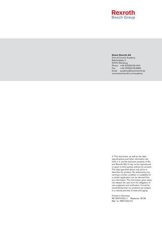 © This document, as well as the data,
specifications and other information set
forth in it, are the exclusive property of Bo-
sch Rexroth AG. It may not be reproduced
or given to third parties without its consent.
The data specified above only serve to
describe the product. No statements con-
cerning a certain condition or suitability for
a certain application can be derived from
our information. The information given does
not release the user from the obligation of
own judgment and verification. It must be
remembered that our products are subject
to a natural process of wear and aging.
Printed in Germany
RE 09970/03.11	 Replaces: 05.08
Mat. no. R961005147
Bosch Rexroth AG
Drive  Control Academy
Bahnhofplatz 2
97070 Würzburg
Phone:	 +49 (0)9352/18-1041
Fax:	 +49 (0)9352/18-6882
Email:	 academy@boschrexroth.de
www.boschrexroth.com/academy
 