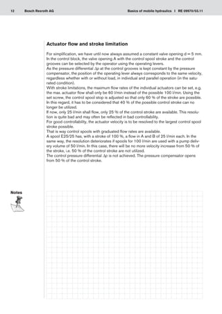 12 Basics of mobile hydraulics I RE 09970/03.11
Bosch Rexroth AG
Actuator flow and stroke limitation
For simplification, we have until now always assumed a constant valve opening d = 5 mm.
In the control block, the valve opening A with the control spool stroke and the control
grooves can be selected by the operator using the operating levers.
As the pressure differential Δp at the control grooves is kept constant by the pressure
compensator, the position of the operating lever always corresponds to the same velocity,
regardless whether with or without load, in individual and parallel operation (in the satu-
rated condition).
With stroke limitations, the maximum flow rates of the individual actuators can be set, e.g.
the max. actuator flow shall only be 60 l/min instead of the possible 100 l/min. Using the
set screw, the control spool stop is adjusted so that only 60 % of the stroke are possible.
In this regard, it has to be considered that 40 % of the possible control stroke can no
longer be utilized.
If now, only 25 l/min shall flow, only 25 % of the control stroke are available. This resolu-
tion is quite bad and may often be reflected in bad controllability.
For good controllability, the actuator velocity is to be resolved to the largest control spool
stroke possible.
That is way control spools with graduated flow rates are available.
A spool E25/25 has, with a stroke of 100 %, a flow in A and B of 25 l/min each. In the
same way, the resolution deteriorates if spools for 100 l/min are used with a pump deliv-
ery volume of 50 l/min. In this case, there will be no more velocity increase from 50 % of
the stroke, i.e. 50 % of the control stroke are not utilized.
The control pressure differential Δp is not achieved. The pressure compensator opens
from 50 % of the control stroke.
Notes
 