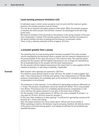 14 Basics of mobile hydraulics I RE 09970/03.11
Bosch Rexroth AG
Load sensing pressure limitation (LS)
In individual cases in which certain actuators must not work with the maximum system
pressure, the actuator pressure must be limited.
You can do so using the secondary pressure relief valves. When the actuator pressure
is reached, the entire actuator flow will then, however, be discharged to the tank (high
power loss).
By means of limitation of the LS pressure, the pressure in the spring chamber of the pres-
sure compensator is limited. If the actuator pressure has been reached, the pressure in
the spring chamber will stop increasing and the pressure compensator closes.
There is only a relatively small pilot oil flow of approx. 2.5 l/min.
q actuator greater than q pump
The operating limit of a load sensing system has been exceeded if the entire actuator
volume requested by the directional valves is greater than the maximum displacement of
the pump possible. In this case, the pump is in the maximum stop. The required system
pressure for the actuator with the highest load pressure can no longer be maintained as
the oil preferably flows to the actuator with the lower load pressure.
For the actuator with the highest load pressure this means that it is only supplied with the
residual oil quantity or it also stops completely, if applicable.
Both actuator valve openings are opened for 100 l/min.
The maximum pump delivery volume is only 100 l/min, the system is under-supplied. Cyl-
inder 1 has a load pressure of 20 bar and cylinder 2 has a load pressure of 100 bar. Both
pressure compensators are completely open as the pressure for closing the pressure
compensators is not achieved.
The resistance of valve opening 1 is not sufficient for generating a pressure differential Δp
= 10 bar. The pressure compensator cannot be closed with 28 bar. This is only possible
from 30 bar. The pressure loss of a completely opened pressure compensator is only
minor and thus, the system pressure is now also on the lower level of 28 bar.
For the actuator 2 with a load pressure of 100 bar, this means standstill. If actuator 1 is
only open for 75 l/min, 25 l/min remain for actuator 2.
In this case, there resistance of valve opening 1 is sufficient for generating a pressure dif-
ferential Δp = 10 bar and closing.
Now, the system pressure can rise to values above 100 bar and move cylinder 2.
When operating a machine, this behavior may be annoying; therefore, the delivery volume
of the pump in the load sensing system must always be sufficient for all simultaneously
operated actuators.
Example
 