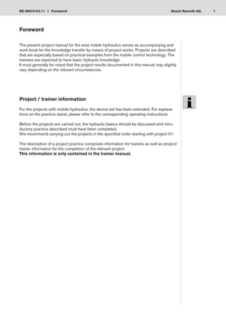 1
RE 09970/03.11 I Foreword Bosch Rexroth AG
Foreword
The present project manual for the area mobile hydraulics serves as accompanying and
work book for the knowledge transfer by means of project works. Projects are described
that are especially based on practical examples from the mobile control technology. The
trainees are expected to have basic hydraulic knowledge.
It must generally be noted that the project results documented in this manual may slightly
vary depending on the relevant circumstances.
Project / trainer information
For the projects with mobile hydraulics, the device set has been extended. For explana-
tions on the practice stand, please refer to the corresponding operating instructions.
Before the projects are carried out, the hydraulic basics should be discussed and intro-
ductory practice described must have been completed.
We recommend carrying out the projects in the specified order starting with project 01.
The description of a project practice comprises information for trainers as well as project/
trainer information for the completion of the relevant project.
This information is only contained in the trainer manual.
 