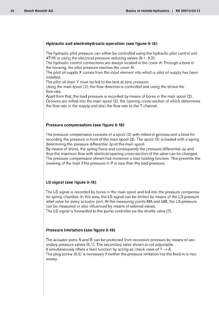 20 Basics of mobile hydraulics I RE 09970/03.11
Bosch Rexroth AG
Hydraulic and electrohydraulic operation (see figure 0-18)
The hydraulic pilot pressure can either be controlled using the hydraulic pilot control unit
4TH6 or using the electrical pressure reducing valves (9.1, 9.2).
The hydraulic control connections are always located in the cover A. Through a bore in
the housing, the pilot pressure reaches the cover B.
The pilot oil supply X comes from the input element into which a pilot oil supply has been
installed.
The pilot oil drain Y must be led to the tank at zero pressure.
Using the main spool (2), the flow direction is controlled and using the stroke the
flow rate.
Apart from that, the load pressure is recorded by means of bores in the main spool (2).
Grooves are milled into the main spool (2), the opening cross-section of which determines
the flow rate in the supply and also the flow rate to the T channel.
Pressure compensators (see figure 0-18)
The pressure compensator consists of a spool (3) with milled-in grooves and a bore for
recording the pressure in front of the main spool (2). The spool (3) is loaded with a spring
determining the pressure differential Δp at the main spool.
By means of shims, the spring force and consequently the pressure differential Δp and
thus the maximum flow with identical opening cross-section of the valve can be changed.
The pressure compensator shown has moreover a load holding function. This prevents the
lowering of the load if the pressure in P is less than the load pressure.
LS signal (see figure 0-18)
The LS signal is recorded by bores in the main spool and led into the pressure compensa-
tor spring chamber. In this area, the LS signal can be limited by means of the LS pressure
relief valve for every actuator port. At the measuring points MA and MB, the LS pressure
can be measured or also influenced by means of external valves.
The LS signal is forwarded to the pump controller via the shuttle valve (7).
Pressure limitation (see figure 0-18)
The actuator ports A and B can be protected from excessive pressure by means of sec-
ondary pressure valves (5.1). The secondary valve shown is not adjustable.
It simultaneously offers a feed function by acting as check valve of T → A.
The plug screw (5.2) is necessary if neither the pressure limitation nor the feed-in is nec-
essary.
 