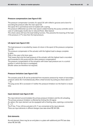 23
RE 09970/03.11 I Basics of mobile hydraulics Bosch Rexroth AG
Pressure compensators (see figure 0-20)
The pressure compensator consists of a spool (4) with milled-in grooves and a bore for
recording the pressure after the main spool (2).
The spool (4) is symmetrical and not loaded with a spring.
The pressure differential Δp at the main spool is determined by the pump controller and in
case of undersupply results due to reduced flows. (See basics)
The check valves (3) have the load holding function. This prevents the lowering of the load
if the pressure in P is less than the load pressure.
LS signal (see figure 0-20)
The load pressure is recorded by means of a bore in the spool of the pressure compensa-
tors (4).
The pressure compensator of the actuator with the highest load is always complete-
ly open.
Only in this case is the bore open.
That means that only the load pressure of the actuator with the highest load is recorded
and forwarded to the pump and the other pressure compensators.
The pressure compensators of the actuators with lower load pressure are in a control
position in which the bore is overlapped.
Shuttle valves are therefore not required.
Pressure limitation (see figure 0-20)
The actuator ports A, B can be protected from excessive pressure by means of secondary
pressure valves (5). It simultaneously offers a feed function by acting as check valve of T
→ B.
The plug screw (6) is screwed in if neither the pressure limitation nor the feed-in is neces-
sary.
Input element (see figure 0-20)
The input element accommodates the primary pressure limitation and the LS unloading.
The primary pressure limitation is effected by limiting the LS signal.
As option, the input element can be equipped with a flushing valve, opening a connection
P → T.
The P line, T line, LS line and pilot oil X, Y are connected at the input element.
There are input elements in different designs (see data sheet RE 64128).
End elements
As end element, there may be an end plate or a plate with additional port P3 (see data
sheet RE 64128).
 