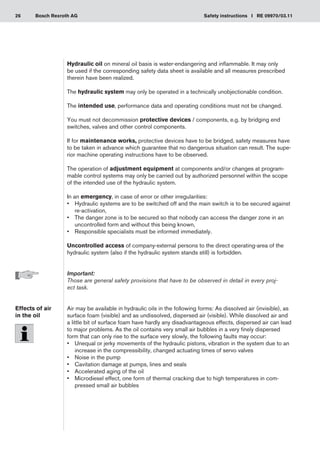 26 Safety instructions I RE 09970/03.11
Bosch Rexroth AG
Hydraulic oil on mineral oil basis is water-endangering and inflammable. It may only
be used if the corresponding safety data sheet is available and all measures prescribed
therein have been realized.
The hydraulic system may only be operated in a technically unobjectionable condition.
The intended use, performance data and operating conditions must not be changed.
You must not decommission protective devices / components, e.g. by bridging end
switches, valves and other control components.
If for maintenance works, protective devices have to be bridged, safety measures have
to be taken in advance which guarantee that no dangerous situation can result. The supe-
rior machine operating instructions have to be observed.
The operation of adjustment equipment at components and/or changes at program-
mable control systems may only be carried out by authorized personnel within the scope
of the intended use of the hydraulic system.
In an emergency, in case of error or other irregularities:
Hydraulic systems are to be switched off and the main switch is to be secured against
•	
re-activation,
The danger zone is to be secured so that nobody can access the danger zone in an
•	
uncontrolled form and without this being known,
Responsible specialists must be informed immediately.
•	
Uncontrolled access of company-external persons to the direct operating‑area of the
hydraulic system (also if the hydraulic system stands still) is forbidden.
Important:
Those are general safety provisions that have to be observed in detail in every proj-
ect task.
Air may be available in hydraulic oils in the following forms: As dissolved air (invisible), as
surface foam (visible) and as undissolved, dispersed air (visible). While dissolved air and
a little bit of surface foam have hardly any disadvantageous effects, dispersed air can lead
to major problems. As the oil contains very small air bubbles in a very finely dispersed
form that can only rise to the surface very slowly, the following faults may occur:
Unequal or jerky movements of the hydraulic pistons, vibration in the system due to an
•	
increase in the compressibility, changed actuating times of servo valves
Noise in the pump
•	
Cavitation damage at pumps, lines and seals
•	
Accelerated aging of the oil
•	
Microdiesel effect, one form of thermal cracking due to high temperatures in com-
•	
pressed small air bubbles
Effects of air
in the oil
 