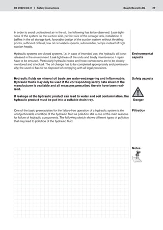 27
RE 09970/03.11 I Safety instructions Bosch Rexroth AG
In order to avoid undissolved air in the oil, the following has to be observed: Leak-tight-
ness of the system on the suction side, perfect size of the storage tank, installation of
baffles in the oil storage tank, favorable design of the suction system without throttling
points, sufficient oil level, low oil circulation speeds, submersible pumps instead of high
suction heads.
Hydraulic systems are closed systems. I.e. in case of intended use, the hydraulic oil is not
released in the environment. Leak-tightness of the units and timely maintenance / repair
have to be ensured. Particularly hydraulic hoses and hose connections are to be closely
monitored and checked. The oil change has to be completed appropriately and profession-
ally; the used oil has to be disposed of complying with all legal provisions.
Hydraulic fluids on mineral oil basis are water-endangering and inflammable.
Hydraulic fluids may only be used if the corresponding safety data sheet of the
manufacturer is available and all measures prescribed therein have been real-
ized.
If leakage at the hydraulic product can lead to water and soil contamination, the
hydraulic product must be put into a suitable drain tray.
One of the basic prerequisites for the failure-free operation of a hydraulic system is the
unobjectionable condition of the hydraulic fluid as pollution still is one of the main reasons
for failure of hydraulic components. The following sketch shows different types of pollution
that may lead to pollution of the hydraulic fluid.
Environmental
aspects
Safety aspects
	Danger
Filtration
Notes
 