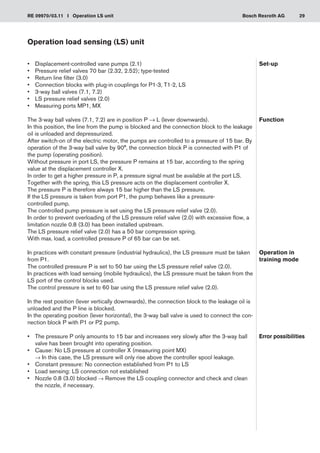 29
RE 09970/03.11 I Operation LS unit Bosch Rexroth AG
Operation load sensing (LS) unit
•	 Displacement-controlled vane pumps (2.1)
Pressure relief valves 70 bar (2.32, 2.52); type-tested
•	
Return line filter (3.0)
•	
Connection blocks with plug-in couplings for P1-3, T1-2, LS
•	
3-way ball valves (7.1, 7.2)
•	
LS pressure relief valves (2.0)
•	
Measuring ports MP1, MX
•	
The 3-way ball valves (7.1, 7.2) are in position P → L (lever downwards).
In this position, the line from the pump is blocked and the connection block to the leakage
oil is unloaded and depressurized.
After switch-on of the electric motor, the pumps are controlled to a pressure of 15 bar. By
operation of the 3-way ball valve by 90°, the connection block P is connected with P1 of
the pump (operating position).
Without pressure in port LS, the pressure P remains at 15 bar, according to the spring
value at the displacement controller X.
In order to get a higher pressure in P, a pressure signal must be available at the port LS.
Together with the spring, this LS pressure acts on the displacement controller X.
The pressure P is therefore always 15 bar higher than the LS pressure.
If the LS pressure is taken from port P1, the pump behaves like a pressure-
controlled pump.
The controlled pump pressure is set using the LS pressure relief valve (2.0).
In order to prevent overloading of the LS pressure relief valve (2.0) with excessive flow, a
limitation nozzle 0.8 (3.0) has been installed upstream.
The LS pressure relief valve (2.0) has a 50 bar compression spring.
With max. load, a controlled pressure P of 65 bar can be set.
In practices with constant pressure (industrial hydraulics), the LS pressure must be taken
from P1.
The controlled pressure P is set to 50 bar using the LS pressure relief valve (2.0).
In practices with load sensing (mobile hydraulics), the LS pressure must be taken from the
LS port of the control blocks used.
The control pressure is set to 60 bar using the LS pressure relief valve (2.0).
In the rest position (lever vertically downwards), the connection block to the leakage oil is
unloaded and the P line is blocked.
In the operating position (lever horizontal), the 3-way ball valve is used to connect the con-
nection block P with P1 or P2 pump.
The pressure P only amounts to 15 bar and increases very slowly after the 3-way ball
•	
valve has been brought into operating position.
Cause: No LS pressure at controller X (measuring point MX)
•	
→ In this case, the LS pressure will only rise above the controller spool leakage.
Constant pressure: No connection established from P1 to LS
•	
Load sensing: LS connection not established
•	
Nozzle 0.8 (3.0) blocked
•	 → Remove the LS coupling connector and check and clean
the nozzle, if necessary.
Set-up
Function
Operation in
training mode
Error possibilities
 