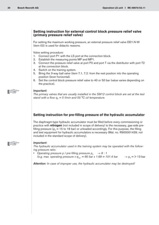 30 Operation LS unit I RE 09970/03.11
Bosch Rexroth AG
Setting instruction for external control block pressure relief valve
(primary pressure relief valve)
For setting the maximum working pressure, an external pressure relief valve DD1.N-W
(item 02) is used for didactic reasons.
Valve setting procedure:
Connect port P1 with the LS port at the connection block.
1.	
Establish the measuring points MP and MP1.
2.	
Connect the pressure relief valve at port P2 and port T via the distributor with port T2
3.	
at the connection block.
Switch on the training system.
4.	
Bring the 3-way ball valve (item 7.1, 7.2: from the rest position into the operating
5.	
position (lever horizontal).
Set the control block pressure relief valve to 40 or 50 bar (value varies depending on
6.	
the practice).
Important:
The primary valves that are usually installed in the SM12 control block are set at the test
stand with a flow qV = 5 l/min and 55 °C oil temperature.
Setting instruction for pre-filling pressure of the hydraulic accumulator
The diaphragm-type hydraulic accumulator must be filled before every commissioning or
practice with nitrogen (not included in scope of delivery) to the necessary, gas-side pre-
filling pressure (p0 = 15 to 18 bar) or unloaded accordingly. For this purpose, the filling
and test equipment for hydraulic accumulators is necessary (Mat. no. R900001439; not
included in the standard scope of delivery).
Important:
The hydraulic accumulator used in the training system may be operated with the follow-
ing pressure ratio:
Operating pressure p / pre-filling pressure p
•	 0	 → 8 : 1
(e.g. max. operating pressure x jcyl. = 60 bar x 1.69 = 101.4 bar	 → p0 =  13 bar
Attention: In case of improper use, the hydraulic accumulator may be destroyed!
 