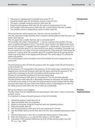 33
RE 09970/03.11 I Practice Bosch Rexroth AG
•	 The pump is a displacement-controlled vane pump V7 (1).
Using the throttle valve (2), the delivery volume is set to 5 l/min.
•	
The load is changed using the pressure relief valve (3).
•	
Using the pilot pressure relief valve (4), the maximum pump pressure is set.
•	
In the supply of the pilot pressure relief valve (4), a nozzle 0.8 mm has been installed.
•	
The actuator volume is measured by means of a flow meter (5).
•	
The pump has two control spools max. and min. and one controller (7).
The max. spool has a larger diameter and is moreover spring-loaded so that the pump can
deliver upon start-up.
The min. spool has a smaller diameter and is connected with P.
The controller (7) is kept in the position P → max. by a spring. In this position, the max.
spool is loaded with pressure from P. The stroke ring is moved in the displacement direc-
tion until the pressure P is greater than the pressure X + spring value. If the pressure P is
greater, the controller spool (7) is moved and the max. spool is unloaded. The stroke ring
is now moved from min. spool in the zero stroke direction. If the pressure P falls below the
pressure X + spring value, the controller spool (7) is pushed back by the spring and the
stroke ring moves back in the displacement direction. The control spool (7) controls the
stroke ring position.
The control pressure LS is recorded in front of the throttle (2) and corresponds to the
pressure P.
The pilot pressure valve (4) limits the pressure after the supply nozzle 0.8 and forwards it
to the controller (7).
As the pressure in P corresponds to the pressure in X, the stroke ring is maintained at max.
displacement until the pilot pressure relief valve (4) opens and limits the pressure X. The
nozzle 0.8 is necessary for the pilot oil limitation and the pressure drop in X.
Pressure X corresponds to pressure P minus the spring value.
Using the pilot pressure relief valve (4), the pressure P can be remotely adjusted.
The pilot pressure relief valve (4) is absolutely necessary as otherwise, the stroke ring is
not moved to zero stroke. In this case, the pump pressure would increase until the safety
pressure relief valves (6) open. If the entire delivery volume is discharged to the tank via
the safety pressure relief valves (6), the oil heats up considerably.
Set-up according to circuit diagram.
The flow meter must be installed after the load pressure relief valve in order to record the
actuator volume.
It is important to measure the pilot pressure in front of the throttle.
Unload the pressure relief valves (3, 4).
1.	
Open the throttle valve (2) completely.
2.	
Switch on the pump, bring the 3-way ball valve into operating position.
3.	
Close the throttle valve (2).
4.	
Use the pilot pressure relief valve (4) to set a pressure P = 50 bar.
5.	
Use the throttle valve to set the flow rate to 5 l/min, with unloaded load pressure valve
6.	
(3).
Use the load pressure valve (3) to increase the load pressure in 5 bar steps.
7.	
Enter the pressures
8.	 p, pL, pX and the flow values qV into the table.
Calculation of the pressure differential
9.	 Δp at the throttle and the power loss with
Pv = qV • ΔpDr / 600.
Components
Function
Practice
implementation
 