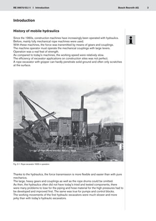 3
RE 09970/03.11 I Introduction Bosch Rexroth AG
Introduction
History of mobile hydraulics
Since the 1960s, construction machines have increasingly been operated with hydraulics.
Before, mainly fully mechanical rope machines were used.
With these machines, the force was transmitted by means of gears and couplings.
The machine operator must operate the mechanical couplings with large levers.
Operation was a real feat of strength.
As compared to today's machines, the working speed were relatively slow.
The efficiency of excavator applications on construction sites was not perfect.
A rope excavator with gripper can hardly penetrate solid ground and often only scratches
at the surface.
Thanks to the hydraulics, the force transmission is more flexible and easier than with pure
mechanics.
The large, heavy gears and couplings as well as the rope drums could be omitted.
As then, the hydraulics often did not have today's tried and tested components, there
were many problems to lose for the piping and hose material for the high pressures had to
be developed and improved first. The same was true for pumps and control blocks.
The working movements of the first hydraulic excavators were much slower and more
jerky than with today's hydraulic excavators.
Fig. 0-1: Rope excavator 1928 in operation
 