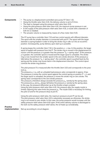 36 Practice I RE 09970/03.11
Bosch Rexroth AG
•	 The pump is a displacement-controlled vane pump V7 (item 1.0).
Using the throttle valve (item 2.0), the delivery volume is set to 5 l/min.
•	
The load is changed using the pressure relief valve (item 3.0).
•	
Using the pilot pressure relief valve (
•	 item 4.0), the maximum pump pressure is set.
In the supply of the pilot pressure relief valve (item 4.0), a nozzle with a diameter of
•	
0.8 mm is installed.
The actuator volume is measured by means of a flow meter (item 5.0).
•	
The V7 pump has a controller (item 7.0) and two control spools with different diameter.
The spool with the smaller diameter is connected with port P. The spool with the larger
diameter is spring-loaded in order to bring the stroke ring in idle run into an eccentric
position. Consequently, pump delivery upon start-up is possible.
A spring keeps the controller (item 7.0) in the position p → max. In this position, the larger
spool is loaded with pressure from line P. The stroke ring is moved in the displacement di-
rection until the pressure p is greater than the pressure pX + spring value. If the pressure
p is greater, the controller spool is moved and the larger spool is unloaded. The stroke
ring is now moved from the smaller spool in the zero stroke direction. If the pressure p
falls below the pressure pX + spring value, the controller spool is pushed back by the
spring and the stroke ring moves back in the displacement direction. The control spool
controls the stroke ring position.
The pilot pressure X is measured after the throttle (item 2.0) and corresponds to the pres-
sure pL.
The pressure pL = pX with an unloaded load pressure valve corresponds to approx. 0 bar.
The pressure p moves the control spool against the control spring on position P → L and
the larger spool is unloaded, the pressure p moves the stroke ring on zero stroke. The
spring value corresponds to the zero stroke pressure.
The pressure p therefore always exceeds the pressure pLS, namely by the spring value.
The pressures pX and pLS always fall below the pressure p, namely by the spring value.
In this way, the pressure differential Δp at the throttle is kept constant.
Using the pilot pressure relief valve (item 4.0), the pressure after the supply nozzle is
limited. Opening this valve limits the pressure pX. The nozzle (0.8) is necessary for limiting
the pilot oil and for the pressure drop at port X.
Using the pilot pressure relief valve, the maximum pressure at port P can be set.
The pilot pressure relief valve (item 4.0) is absolutely necessary as otherwise, the stroke
ring is not moved to zero stroke. In this case, the pump pressure would increase until the
safety pressure relief valves (item 6.0) open. If the entire delivery volume is discharged to
the tank via the safety pressure relief valves, the oil heats up considerably.
Set-up according to circuit diagram.
Components
Function
Practice
implementation
 