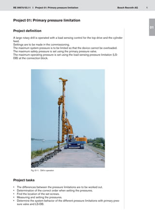 1
RE 09970/03.11 I Project 01: Primary pressure limitation Bosch Rexroth AG
01
Project 01: Primary pressure limitation
Project definition
A large rotary drill is operated with a load sensing control for the top drive and the cylinder
feed.
Settings are to be made in the commissioning.
The maximum system pressure is to be limited so that the device cannot be overloaded.
The maximum safety pressure is set using the primary pressure valve.
The maximum operating pressure is set using the load sensing pressure limitation (LS-
DB) at the connection block.
Project tasks
The differences between the pressure limitations are to be worked out.
•	
Determination of the correct order when setting the pressures.
•	
Find the location of the set screws.
•	
Measuring and setting the pressures.
•	
Determine the system behavior of the different pressure limitations with primary pres-
•	
sure valve and LS-DB.
Fig. 01-1:	 Drill in operation
 