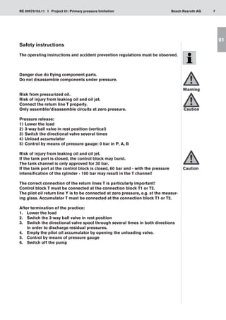 7
RE 09970/03.11 I Project 01: Primary pressure limitation Bosch Rexroth AG
01
Safety instructions
The operating instructions and accident prevention regulations must be observed.
Danger due do flying component parts.
Do not disassemble components under pressure.
Risk from pressurized oil.
Risk of injury from leaking oil and oil jet.
Connect the return line T properly.
Only assemble/disassemble circuits at zero pressure.
Pressure release:
Lower the load
1)	
3-way ball valve in rest position (vertical)
2)	
Switch the directional valve several times
3)	
Unload accumulator
4)	
Control by means of pressure gauge: 0 bar in P, A, B
5)	
Risk of injury from leaking oil and oil jet.
If the tank port is closed, the control block may burst.
The tank channel is only approved for 30 bar.
If the tank port at the control block is closed, 60 bar and - with the pressure
intensification of the cylinder - 100 bar may result in the T channel!
The correct connection of the return lines T is particularly important!
Control block T must be connected at the connection block T1 or T2.
The pilot oil return line Y is to be connected at zero pressure, e.g. at the measur-
ing glass. Accumulator T must be connected at the connection block T1 or T2.
After termination of the practice:
Lower the load
1.	
Switch the 3-way ball valve in rest position
2.	
Switch the directional valve spool through several times in both directions
3.	
in order to discharge residual pressures.
Empty the pilot oil accumulator by opening the unloading valve.
4.	
Control by means of pressure gauge
5.	
Switch off the pump
6.	
Warning
Caution
Caution
 