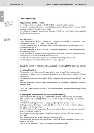 8 Project 01: Primary pressure limitation I RE 09970/03.11
Bosch Rexroth AG
01
Order execution
Requirements on the control:
The hydraulic circuit is set up so that first of all, no actuator is connected.
The primary pressure is limited by means of a pressure relief valve in the P line and the LS
pressure limitation in the connection block.
For evaluating the system behavior, the flow rate in the P line from the connection block to
the distributor is measured.
Note for trainers:
Using the data sheet RE 64276, the correct connection of the M4-12 control block can
be worked out. Ports T, P, LS and Y must be used.
The pilot pressure ports a, b must be short-circuited. Otherwise, the control spools is
blocked by leakage oil.
With the data sheet, it is also possible to determine the position of the components and
the measuring points.
In the control block, there is no primary pressure valve. This function is performed by an
external pressure relief valve DD1 at the distributor.
The LS-DB is located in the connection block (see operating instructions).
The sealed pressure valves at the unit must not be adjusted.
Set up the circuit. In this connection, proceed according to the following points:
1.	 Hydraulic control
Work out the circuit diagram and the parts list in order to satisfy the requirements.
Hang in the hydraulic components according to the circuit diagram and establish the hose
connections.
For connecting pressure gauges with DZ1.4 measuring line, pressure hoses DZ 25.1 are
used.
Manually tighten the pressure gauge measuring lines at the relevant measuring port of the
pressure hose.
Check the correct tight connection of the components with the pressure hoses by turning
the hoses.
2.	 Setting the pressures and measuring the flow rate qP
Before switch-on of the pump, the LS-DB and the primary pressure valve are unloaded.
After pump switch-on and operating position of the 3-way ball valve, only a low pressure
will build up.
First of all, the safety pressure is to be set using the primary pressure valve.
As this pressure is the higher one, the LS-DB must first of all be set to max. by rotating
the set screw to the right stop.
The 1A directional valve is operated. There is no actuator flow as the system is operated
against the closed couplings.
Using the primary pressure valve, the safety pressure is set to p = 65 bar (measuring
point MP).
Note down the flow rate qP with operated directional valve.
Operate the 1A directional valve and unload the LS-DB until an operating pressure p =
40 bar is reached.
Here, note the flow rate qP with operated directional valve, as well.
 