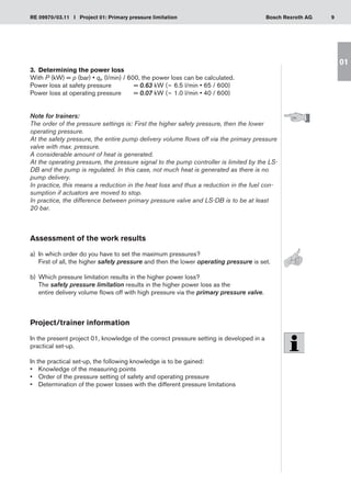 9
RE 09970/03.11 I Project 01: Primary pressure limitation Bosch Rexroth AG
01
3.	 Determining the power loss
With P (kW) = p (bar) • qP (l/min) / 600, the power loss can be calculated.
Power loss at safety pressure	 = 0.63 kW (~ 6.5 l/min • 65 / 600)
Power loss at operating pressure	 = 0.07 kW (~ 1.0 l/min • 40 / 600)
Note for trainers:
The order of the pressure settings is: First the higher safety pressure, then the lower
operating pressure.
At the safety pressure, the entire pump delivery volume flows off via the primary pressure
valve with max. pressure.
A considerable amount of heat is generated.
At the operating pressure, the pressure signal to the pump controller is limited by the LS-
DB and the pump is regulated. In this case, not much heat is generated as there is no
pump delivery.
In practice, this means a reduction in the heat loss and thus a reduction in the fuel con-
sumption if actuators are moved to stop.
In practice, the difference between primary pressure valve and LS-DB is to be at least
20 bar.
Assessment of the work results
a)	 In which order do you have to set the maximum pressures?
First of all, the higher safety pressure and then the lower operating pressure is set.
Which pressure limitation results in the higher power loss?
b)	
The safety pressure limitation results in the higher power loss as the
entire delivery volume flows off with high pressure via the primary pressure valve.
Project/trainer information
In the present project 01, knowledge of the correct pressure setting is developed in a
practical set-up.
In the practical set-up, the following knowledge is to be gained:
Knowledge of the measuring points
•	
Order of the pressure setting of safety and operating pressure
•	
Determination of the power losses with the different pressure limitations
•	
 