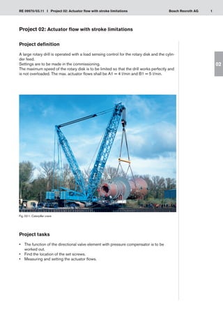 1
RE 09970/03.11 I Project 02: Actuator flow with stroke limitations Bosch Rexroth AG
02
Project 02: Actuator flow with stroke limitations
Project definition
A large rotary drill is operated with a load sensing control for the rotary disk and the cylin-
der feed.
Settings are to be made in the commissioning.
The maximum speed of the rotary disk is to be limited so that the drill works perfectly and
is not overloaded. The max. actuator flows shall be A1 = 4 l/min and B1 = 5 l/min.
Fig. 02-1: Caterpillar crane
Project tasks
The function of the directional valve element with pressure compensator is to be
•	
worked out.
Find the location of the set screws.
•	
Measuring and setting the actuator flows.
•	
 