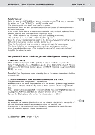 7
RE 09970/03.11 I Project 02: Actuator flow with stroke limitations Bosch Rexroth AG
02
Note for trainers:
Using the data sheet RE 64276, the correct connection of the M4-12 control block can
be worked out. Ports T, P, LS, Y, A1 and B1 must be used.
The pilot pressure ports a and b must be short-circuited.
With the data sheet, it is also possible to determine the position of the components and
the measuring points.
In the control block, there is no primary pressure valve. This function is performed by an
external pressure relief valve DD1 at the connection block.
The LS-DB is located in the connection block (see operating instructions).
The sealed pressure valves at the unit must not be adjusted.
Using the pressure compensators available in the directional valve element, the pressure
difference is maintained constant using the control spool.
Thus, the flow volume is only controlled by means of the opening cross-section.
The stroke limitations can be used to set the maximum opening cross-section.
It can be worked out by means of the sectional drawing which set screw is to be ad-
justed for the relevant actuator.
Set up the circuit. In this connection, proceed according to the following points:
1.	 Hydraulic control
Work out the circuit diagram and the parts list in order to satisfy the requirements.
Hang in the hydraulic components according to the circuit diagram and establish the hose
connections. For connecting pressure gauges with DZ1.4 measuring line, pressure hoses
DZ 25.1 are used.
Manually tighten the pressure gauge measuring lines at the relevant measuring port of the
pressure hose.
2.	 Setting the actuator flows and measurement of the flow rate qP
The pressure settings from project 01 are taken over.
After switch-on of the pump, only a pressure = 15 bar will build up measuring point MP1).
This pressure is the so-called standby pressure that is available with de-energized actua-
tors.
The A1 directional valve is operated. There is an actuator flow according to the directional
valve opening. With max. operation, the actuator volume is set to 4 l/min.
Operate the B1 directional valve and set the actuator volume to 5 l/min.
Note for trainers:
By explaining the pressure differential Δp and the pressure compensator, the function of
the directional valve elements and stroke limitations can be made clear.
It is important to see that with the stroke limitations, the maximum actuator flows and
thus the maximum velocities can be set individually.
Assessment of the work results
 