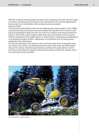 5
RE 09970/03.11 I Introduction Bosch Rexroth AG
With the increased working speeds, the jerky motion sequence had more and more nega-
tive effects. The advancement focused on the optimization of the controls regarding the
best and jerk-free controllability of the working movements possible
(load sensitivity).
The previously used throttle control was amended by load sensing systems in the 1980s.
Load sensing reduces the power loss and simplifies the operation as the control is load
pressure-independent. Apart from that, the multi-circuit systems with several pumps nec-
essary in the throttle control could be replaced by one-circuit systems with one pump.
Another development is the LUDV system, in which the flow is load pressure-independent
of all operated actuators (LUDV = abbreviation of the German term for load pressure
independent flow distribution).
The special advantage of this system is that no actuator stops when all operated actua-
tors require more oil than can be delivered by the pump. In this case, the LUDV system
reduces the actuator velocities proportionally according to the pump delivery volume.
In the future, also electronic systems will be used by means of which the actuator veloci-
ties and pumps will be controlled.
Fig. 0-3: Harvester in forestry operation
 