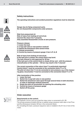 6 Project 03: Load pressure compensation I RE 09970/03.11
Bosch Rexroth AG
03
Safety instructions
The operating instructions and accident prevention regulations must be observed.
Danger due do flying component parts.
Do not disassemble components under pressure.
Risk from pressurized oil.
Risk of injury from leaking oil and oil jet.
Connect the return line T properly.
Only assemble/disassemble circuits at zero pressure.
Pressure release:
Lower the load
1)	
3-way ball valve in rest position (vertical)
2)	
Switch the directional valve several times
3)	
Unload accumulator
4)	
Control by means of pressure gauge: 0 bar in P, A, B
5)	
Risk of injury from leaking oil and oil jet.
If the tank port is closed, the control block may burst.
The tank channel is only approved for 30 bar.
If the tank port at the control block is closed, 60 bar and - with the pressure
intensification of the cylinder - 100 bar may result in the T channel!
The correct connection of the return lines T is particularly important!
Control block T must be connected at the connection block T1 or T2.
The pilot oil return line Y is to be connected at zero pressure, e.g. at the measur-
ing glass. Accumulator T must be connected at the connection block T1 or T2.
After termination of the practice:
Lower the load
1.	
Switch the 3-way ball valve in rest position
2.	
Switch the directional valve spool through several times in both directions
3.	
in order to discharge residual pressures
Empty the pilot oil accumulator by opening the unloading valve
4.	
Control by means of pressure gauge
5.	
Switch off the pump
6.	
Order execution
Requirements on the control:
The hydraulic circuit is set up so that the rotary motor is connected to A1, B1.
The primary pressure limitation 65 bar is realized using a pressure relief valve in the P line
and the LS pressure limitation 50 bar in the connection block.
For simulating the load, a pressure sequence valve is installed in the A1 line in front of the
motor.
Warning
Caution
Caution
 