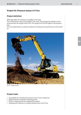 1
RE 09970/03.11 I Project 04: Pressure losses in P line Bosch Rexroth AG
04
Project 04: Pressure losses in P line
Project definition
With large drills, the winches are installed in the mast.
The control block is also to be installed in the mast. This enlarges the distance to the
pump and thus the length of the P line. The longer the P line the higher is the pressure
loss.
It is to be determined in a practice whether this influences the performance of the winch-
es.
Fig. 04-1: Mobile excavator
Project tasks
A possibility for simulating the pressure loss is to be worked out.
•	
Determining the necessary measuring points.
•	
Perform measurements for evaluating the system.
•	
Evaluating the influence of a higher pressure loss in the P line.
•	
 