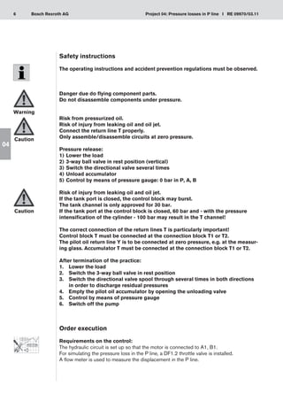 6 Project 04: Pressure losses in P line I RE 09970/03.11
Bosch Rexroth AG
04
Safety instructions
The operating instructions and accident prevention regulations must be observed.
Danger due do flying component parts.
Do not disassemble components under pressure.
Risk from pressurized oil.
Risk of injury from leaking oil and oil jet.
Connect the return line T properly.
Only assemble/disassemble circuits at zero pressure.
Pressure release:
Lower the load
1)	
3-way ball valve in rest position (vertical)
2)	
Switch the directional valve several times
3)	
Unload accumulator
4)	
Control by means of pressure gauge: 0 bar in P, A, B
5)	
Risk of injury from leaking oil and oil jet.
If the tank port is closed, the control block may burst.
The tank channel is only approved for 30 bar.
If the tank port at the control block is closed, 60 bar and - with the pressure
intensification of the cylinder - 100 bar may result in the T channel!
The correct connection of the return lines T is particularly important!
Control block T must be connected at the connection block T1 or T2.
The pilot oil return line Y is to be connected at zero pressure, e.g. at the measur-
ing glass. Accumulator T must be connected at the connection block T1 or T2.
After termination of the practice:
Lower the load
1.	
Switch the 3-way ball valve in rest position
2.	
Switch the directional valve spool through several times in both directions
3.	
in order to discharge residual pressures
Empty the pilot oil accumulator by opening the unloading valve
4.	
Control by means of pressure gauge
5.	
Switch off the pump
6.	
Order execution
Requirements on the control:
The hydraulic circuit is set up so that the motor is connected to A1, B1.
For simulating the pressure loss in the P line, a DF1.2 throttle valve is installed.
A flow meter is used to measure the displacement in the P line.
Warning
Caution
Caution
 