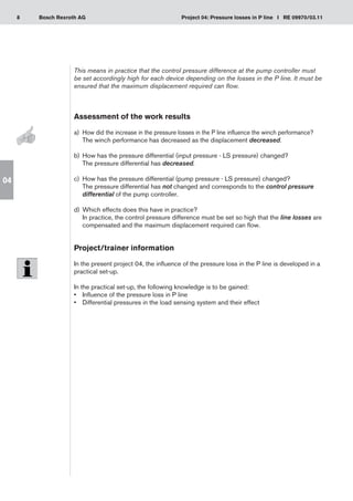 8 Project 04: Pressure losses in P line I RE 09970/03.11
Bosch Rexroth AG
04
This means in practice that the control pressure difference at the pump controller must
be set accordingly high for each device depending on the losses in the P line. It must be
ensured that the maximum displacement required can flow.
Assessment of the work results
a)	 How did the increase in the pressure losses in the P line influence the winch performance?
The winch performance has decreased as the displacement decreased.
How has the pressure differential (input pressure - LS pressure) changed?
b)	
The pressure differential has decreased.
How has the pressure differential (pump pressure - LS pressure) changed?
c)	
The pressure differential has not changed and corresponds to the control pressure
differential of the pump controller.
Which effects does this have in practice?
d)	
In practice, the control pressure difference must be set so high that the line losses are
compensated and the maximum displacement required can flow.
Project/trainer information
In the present project 04, the influence of the pressure loss in the P line is developed in a
practical set-up.
In the practical set-up, the following knowledge is to be gained:
Influence of the pressure loss in P line
•	
Differential pressures in the load sensing system and their effect
•	
 