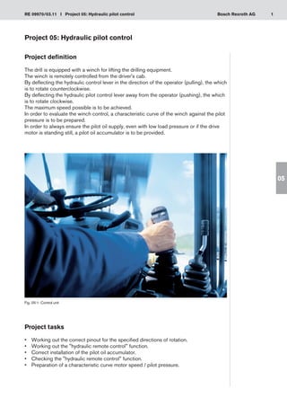 1
RE 09970/03.11 I Project 05: Hydraulic pilot control Bosch Rexroth AG
05
Project 05: Hydraulic pilot control
Project definition
The drill is equipped with a winch for lifting the drilling equipment.
The winch is remotely controlled from the driver's cab.
By deflecting the hydraulic control lever in the direction of the operator (pulling), the which
is to rotate counterclockwise.
By deflecting the hydraulic pilot control lever away from the operator (pushing), the which
is to rotate clockwise.
The maximum speed possible is to be achieved.
In order to evaluate the winch control, a characteristic curve of the winch against the pilot
pressure is to be prepared.
In order to always ensure the pilot oil supply, even with low load pressure or if the drive
motor is standing still, a pilot oil accumulator is to be provided.
Fig. 05-1: Control unit
Project tasks
Working out the correct pinout for the specified directions of rotation.
•	
Working out the hydraulic remote control function.
•	
Correct installation of the pilot oil accumulator.
•	
Checking the hydraulic remote control function.
•	
Preparation of a characteristic curve motor speed / pilot pressure.
•	
 