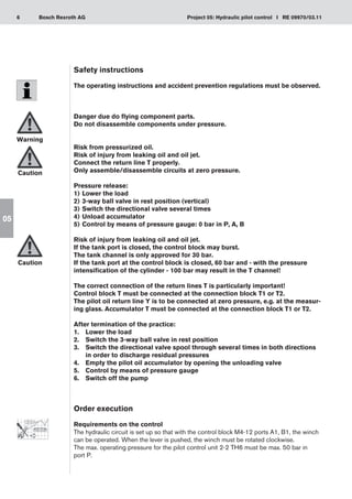6 Project 05: Hydraulic pilot control I RE 09970/03.11
Bosch Rexroth AG
05
Safety instructions
The operating instructions and accident prevention regulations must be observed.
Danger due do flying component parts.
Do not disassemble components under pressure.
Risk from pressurized oil.
Risk of injury from leaking oil and oil jet.
Connect the return line T properly.
Only assemble/disassemble circuits at zero pressure.
Pressure release:
Lower the load
1)	
3-way ball valve in rest position (vertical)
2)	
Switch the directional valve several times
3)	
Unload accumulator
4)	
Control by means of pressure gauge: 0 bar in P, A, B
5)	
Risk of injury from leaking oil and oil jet.
If the tank port is closed, the control block may burst.
The tank channel is only approved for 30 bar.
If the tank port at the control block is closed, 60 bar and - with the pressure
intensification of the cylinder - 100 bar may result in the T channel!
The correct connection of the return lines T is particularly important!
Control block T must be connected at the connection block T1 or T2.
The pilot oil return line Y is to be connected at zero pressure, e.g. at the measur-
ing glass. Accumulator T must be connected at the connection block T1 or T2.
After termination of the practice:
Lower the load
1.	
Switch the 3-way ball valve in rest position
2.	
Switch the directional valve spool through several times in both directions
3.	
in order to discharge residual pressures
Empty the pilot oil accumulator by opening the unloading valve
4.	
Control by means of pressure gauge
5.	
Switch off the pump
6.	
Order execution
Requirements on the control
The hydraulic circuit is set up so that with the control block M4-12 ports A1, B1, the winch
can be operated. When the lever is pushed, the winch must be rotated clockwise.
The max. operating pressure for the pilot control unit 2-2 TH6 must be max. 50 bar in
port P.
Warning
Caution
Caution
 