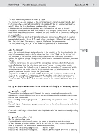 7
RE 09970/03.11 I Project 05: Hydraulic pilot control Bosch Rexroth AG
05
The max. admissible pressure in port T is 3 bar.
The minimum response pressure of the pre-tensioned directional valve spring is 8.5 bar.
For hydraulically operating the directional valve spool, 30 bar are absolutely enough as
with 22.5 bar, the directional valve spools are fully controlled.
Pilot control units are normally operated with a separate 30 bar pilot oil system.
It has to be ensured that the max. pilot pressure P for the pilot control unit is not higher
than 30 bar and always available. Therefore, the pilot control unit is connected at the pilot
oil accumulator.
In the M4-12 control block, a 30 bar pilot oil supply is integrated. The pilot oil supply is
connected at the pilot oil port X. A check valve prevents pilot oil from flowing off via the
M4-12 control block if the working pressure falls below the pilot pressure.
The pilot pressure pst. in a1, b1 of the hydraulic operations is to be measured.
Note for trainers:
Using the sectional diagram and explanation of the function of the directional valve ele-
ment, the correct connection of the actuators at the control block can be worked out.
It is important to see that the hydraulic pressure moves the directional valve spool
against the opposite spring. The hydraulic pressure acts on the spool area and generates
a force.
This force compresses the spring until the spring force corresponds to the hydraulic
force. During that time, the directional valve spool covers a corresponding stroke.
With low pressure, the hydraulic force is less and the spring is only compressed a little
bit; consequently, the spool stroke is accordingly shorter. I.e. with the amount of the
hydraulic pressure, you can control the spool stroke.
No pressure must build up in port T of the hydraulic pilot control unit as otherwise, it
supports the spring force and consequently falsifies the control characteristic curve.
Therefore, port T of the 2-2TH6 is to be connected at the measuring glass at zero pres-
sure.
Set up the circuit. In this connection, proceed according to the following points:
1.	 Hydraulic control
Work out the circuit diagram and the parts list in order to satisfy the requirements.
Hang in the hydraulic components at the grid according to the circuit diagram and estab-
lish the hose connections.
For connecting pressure gauges with DZ1.4 measuring line, pressure hoses DZ 25.1 are
used.
Manually tighten the pressure gauge measuring lines at the relevant measuring port of the
pressure hose.
Check the correct tight connection of the components with the pressure hoses by turning
the hoses.
2.	 Hydraulic remote control
Set the maximum flow rates.
For checking the directions of rotation, the motor is operated in both directions.
At first, however, actuation without pilot oil accumulator; for this purpose, the isolator
valve is closed and the accumulator is completely unloaded.
Measure the achievable pilot pressure.	 Result: 16 bar
Measure the achievable motor speed.	 Result: 350 min–1 (both directions of rotation)
 