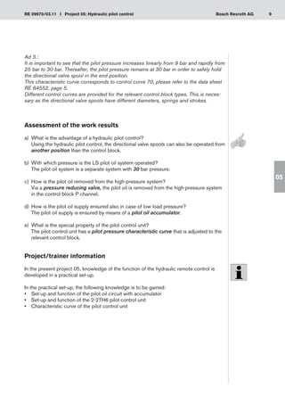 9
RE 09970/03.11 I Project 05: Hydraulic pilot control Bosch Rexroth AG
05
Ad 3.:
It is important to see that the pilot pressure increases linearly from 9 bar and rapidly from
25 bar to 30 bar. Thereafter, the pilot pressure remains at 30 bar in order to safely hold
the directional valve spool in the end position.
This characteristic curve corresponds to control curve 70, please refer to the data sheet
RE 64552, page 5.
Different control curves are provided for the relevant control block types. This is neces-
sary as the directional valve spools have different diameters, springs and strokes.
Assessment of the work results
a)	 What is the advantage of a hydraulic pilot control?
Using the hydraulic pilot control, the directional valve spools can also be operated from
another position than the control block.
With which pressure is the LS pilot oil system operated?
b)	
The pilot oil system is a separate system with 30 bar pressure.
How is the pilot oil removed from the high-pressure system?
c)	
Via a pressure reducing valve, the pilot oil is removed from the high-pressure system
in the control block P channel.
How is the pilot oil supply ensured also in case of low load pressure?
d)	
The pilot oil supply is ensured by means of a pilot oil accumulator.
What is the special property of the pilot control unit?
e)	
The pilot control unit has a pilot pressure characteristic curve that is adjusted to the
relevant control block.
Project/trainer information
In the present project 05, knowledge of the function of the hydraulic remote control is
developed in a practical set-up.
In the practical set-up, the following knowledge is to be gained:
Set-up and function of the pilot oil circuit with accumulator
•	
Set-up and function of the 2-2TH6 pilot control unit
•	
Characteristic curve of the pilot control unit
•	
 