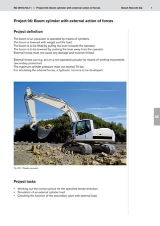 1
RE 09970/03.11 I Project 06: Boom cylinder with external action of forces Bosch Rexroth AG
06
Project 06: Boom cylinder with external action of forces
Project definition
The boom of an excavator is operated by means of cylinders.
The boom is lowered with weight and the load.
The boom is to be lifted by pulling the lever towards the operator.
The boom is to be lowered by pushing the lever away from the operator.
External forces must not cause any damage and must be limited.
External forces can e.g. act on a non-operated actuator by means of working movements
(secondary protection).
The maximum cylinder pressure must not exceed 70 bar.
For simulating the external forces, a hydraulic circuit is to be developed.
Fig. 06-1: Crawler excavator
Project tasks
Working out the correct pinout for the specified stroke direction.
•	
Simulation of an external cylinder load.
•	
Checking the function of the secondary valve with external load.
•	
 