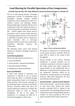 Page 1 of 3
Load Sharing for Parallel Operation of Gas Compressors
Jayanthi Vijay Sarathy, M.E, CEng, MIChemE, Chartered Chemical Engineer, IChemE, UK
The art of load sharing between centrifugal
compressors consists of maintaining equal
throughput through multiple parallel
compressors. These compressors consist of a
common suction and discharge header.
Programmable logic controllers (PLCs) can be
incorporated with load sharing functions or
can be incorporated as standalone controllers
also. Control signals from shared process
parameters such as suction header pressure
or discharge header pressure can be then fed
to individual controllers such as compressor
speed controllers (SC) or anti-surge
controllers (UIC) to ensure the overall load is
distributed efficiently between the
compressors.
The following article covers load sharing
schemes for parallel centrifugal compressor
operation.
Load Sharing Options
The load sharing options covered are as,
1. Base Load Method
2. Suction Header - Speed Control Method
3. Equal Flow Balance Method
4. Equidistant to Surge Line Method
Base Load Method
In Base Load method of operation, one
compressor is allowed to run on manual
mode while the other is controlled through
speed manipulation based on the discharge
header pressure. The pressure controller on
the discharge header is termed as the Master
Pressure Controller (MPC) that alters the
second compressor’s speed a.k.a “Swings” the
compressor speed to cater to varying
throughputs. In Fig 1, the speed of
compressor A is manually set (HIC) for a
maximum throughput, i.e. Base Load.
Figure 1. Base Load Operation Method
The speed of compressor B is altered based
on the master pressure controller (PIC) set
point (SP) to attend to the swing in flow
throughputs.
During periods of low process demand,
Compressor B (swing machine) can be
recycling & sometimes even close enough to
the Surge Control Line (SCL) causing the
swing machine to trip. Additionally, due to
differences in piping layouts & pressure loss,
the compressor operation would not be
symmetrical, causing operators to frequently
intervene. With these limitations, the base
load method is least preferred.
Suction Header - Speed Control Method
In the suction header - speed control method,
no base load exists. Instead the master
pressure controller (PIC) is shifted to the
suction header. The advantage offered is, both
compressors operate independently despite a
common set point provided by PIC to the
speed controllers (SC) of both compressors.
 