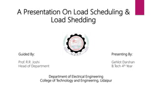 A Presentation On Load Scheduling &
Load Shedding
Presenting By:
Gehlot Darshan
B.Tech 4th Year
Guided By:
Prof. R.R. Joshi
Head of Department
Department of Electrical Engineering
College of Technology and Engineering, Udaipur
 
