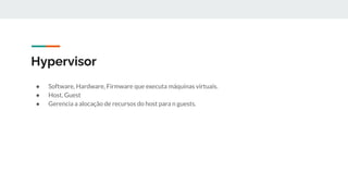 Hypervisor
● Software, Hardware, Firmware que executa máquinas virtuais.
● Host, Guest
● Gerencia a alocação de recursos do host para n guests.
 