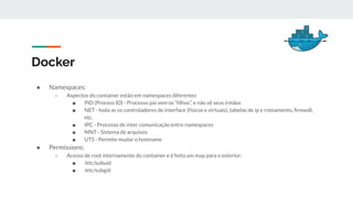Docker
● Namespaces:
○ Aspectos do container estão em namespaces diferentes
■ PID (Process ID) - Processo pai vem os “ﬁlhos”, e não vê seus irmãos
■ NET - Isola as os controladores de interface (físicos e virtuais), tabelas de ip e roteamento, ﬁrewall,
etc.
■ IPC - Processo de inter comunicação entre namespaces
■ MNT - Sistema de arquivos
■ UTS - Permite mudar o hostname
● Permissions:
○ Acesso de root internamente do container e é feito um map para o exterior:
■ /etc/subuid
■ /etc/subgid
 
