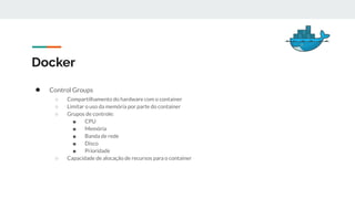 Docker
● Control Groups
○ Compartilhamento do hardware com o container
○ Limitar o uso da memória por parte do container
○ Grupos de controle:
■ CPU
■ Memória
■ Banda de rede
■ Disco
■ Prioridade
○ Capacidade de alocação de recursos para o container
 